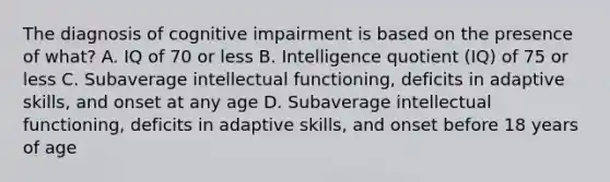 The diagnosis of cognitive impairment is based on the presence of what? A. IQ of 70 or less B. Intelligence quotient (IQ) of 75 or less C. Subaverage intellectual functioning, deficits in adaptive skills, and onset at any age D. Subaverage intellectual functioning, deficits in adaptive skills, and onset before 18 years of age