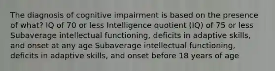 The diagnosis of cognitive impairment is based on the presence of what? IQ of 70 or less Intelligence quotient (IQ) of 75 or less Subaverage intellectual functioning, deficits in adaptive skills, and onset at any age Subaverage intellectual functioning, deficits in adaptive skills, and onset before 18 years of age