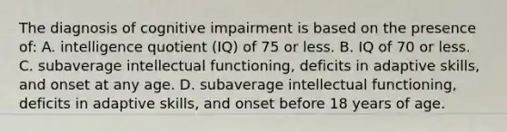 The diagnosis of cognitive impairment is based on the presence of: A. intelligence quotient (IQ) of 75 or less. B. IQ of 70 or less. C. subaverage intellectual functioning, deficits in adaptive skills, and onset at any age. D. subaverage intellectual functioning, deficits in adaptive skills, and onset before 18 years of age.