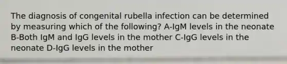 The diagnosis of congenital rubella infection can be determined by measuring which of the following? A-IgM levels in the neonate B-Both IgM and IgG levels in the mother C-IgG levels in the neonate D-IgG levels in the mother