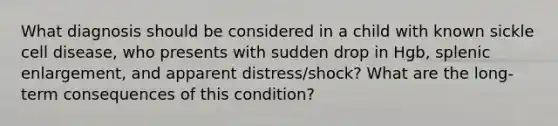 What diagnosis should be considered in a child with known sickle cell disease, who presents with sudden drop in Hgb, splenic enlargement, and apparent distress/shock? What are the long-term consequences of this condition?