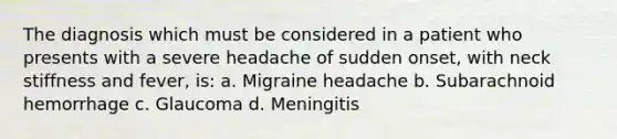 The diagnosis which must be considered in a patient who presents with a severe headache of sudden onset, with neck stiffness and fever, is: a. Migraine headache b. Subarachnoid hemorrhage c. Glaucoma d. Meningitis