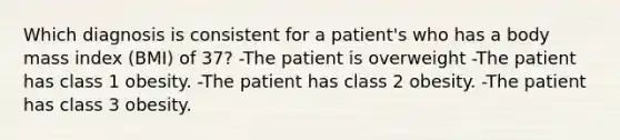 Which diagnosis is consistent for a patient's who has a body mass index (BMI) of 37? -The patient is overweight -The patient has class 1 obesity. -The patient has class 2 obesity. -The patient has class 3 obesity.