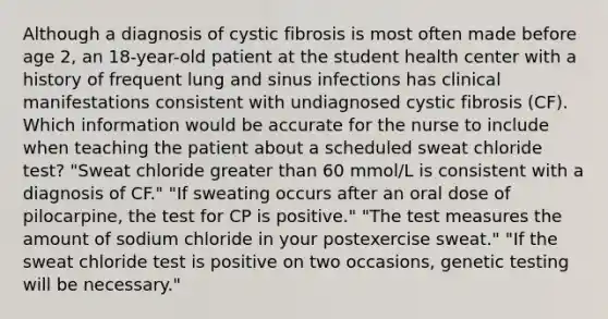 Although a diagnosis of cystic fibrosis is most often made before age 2, an 18-year-old patient at the student health center with a history of frequent lung and sinus infections has clinical manifestations consistent with undiagnosed cystic fibrosis (CF). Which information would be accurate for the nurse to include when teaching the patient about a scheduled sweat chloride test? "Sweat chloride greater than 60 mmol/L is consistent with a diagnosis of CF." "If sweating occurs after an oral dose of pilocarpine, the test for CP is positive." "The test measures the amount of sodium chloride in your postexercise sweat." "If the sweat chloride test is positive on two occasions, genetic testing will be necessary."