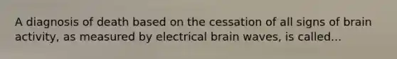 A diagnosis of death based on the cessation of all signs of brain activity, as measured by electrical brain waves, is called...