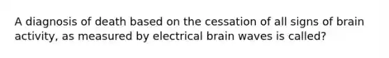 A diagnosis of death based on the cessation of all signs of brain activity, as measured by electrical brain waves is called?