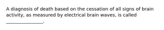 A diagnosis of death based on the cessation of all signs of brain activity, as measured by electrical brain waves, is called ________________.