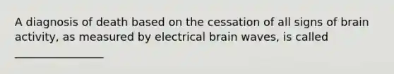 A diagnosis of death based on the cessation of all signs of brain activity, as measured by electrical brain waves, is called ________________