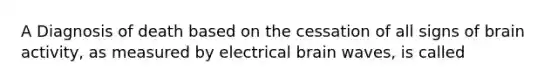 A Diagnosis of death based on the cessation of all signs of brain activity, as measured by electrical brain waves, is called