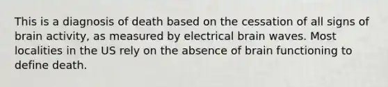 This is a diagnosis of death based on the cessation of all signs of brain activity, as measured by electrical brain waves. Most localities in the US rely on the absence of brain functioning to define death.