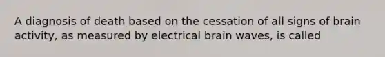 A diagnosis of death based on the cessation of all signs of brain activity, as measured by electrical brain waves, is called