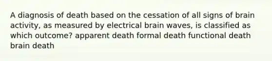 A diagnosis of death based on the cessation of all signs of brain activity, as measured by electrical brain waves, is classified as which outcome? apparent death formal death functional death brain death