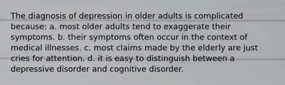 The diagnosis of depression in older adults is complicated because: a. most older adults tend to exaggerate their symptoms. b. their symptoms often occur in the context of medical illnesses. c. most claims made by the elderly are just cries for attention. d. it is easy to distinguish between a depressive disorder and cognitive disorder.