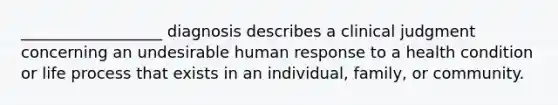 __________________ diagnosis describes a clinical judgment concerning an undesirable human response to a health condition or life process that exists in an individual, family, or community.