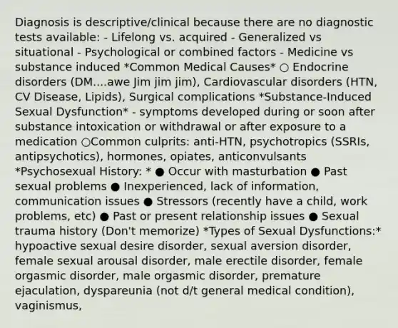 Diagnosis is descriptive/clinical because there are no diagnostic tests available: - Lifelong vs. acquired - Generalized vs situational - Psychological or combined factors - Medicine vs substance induced *Common Medical Causes* ○ Endocrine disorders (DM....awe Jim jim jim), Cardiovascular disorders (HTN, CV Disease, Lipids), Surgical complications *Substance-Induced Sexual Dysfunction* - symptoms developed during or soon after substance intoxication or withdrawal or after exposure to a medication ○Common culprits: anti-HTN, psychotropics (SSRIs, antipsychotics), hormones, opiates, anticonvulsants *Psychosexual History: * ● Occur with masturbation ● Past sexual problems ● Inexperienced, lack of information, communication issues ● Stressors (recently have a child, work problems, etc) ● Past or present relationship issues ● Sexual trauma history (Don't memorize) *Types of Sexual Dysfunctions:* hypoactive sexual desire disorder, sexual aversion disorder, female sexual arousal disorder, male erectile disorder, female orgasmic disorder, male orgasmic disorder, premature ejaculation, dyspareunia (not d/t general medical condition), vaginismus,