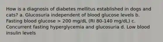 How is a diagnosis of diabetes mellitus established in dogs and cats? a. Glucosuria independent of blood glucose levels b. Fasting blood glucose > 200 mg/dL (RI 80-140 mg/dL) c. Concurrent fasting hyperglycemia and glucosuria d. Low blood insulin levels