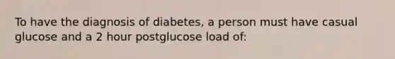 To have the diagnosis of diabetes, a person must have casual glucose and a 2 hour postglucose load of: