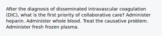 After the diagnosis of disseminated intravascular coagulation (DIC), what is the first priority of collaborative care? Administer heparin. Administer whole blood. Treat the causative problem. Administer fresh frozen plasma.