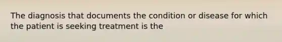 The diagnosis that documents the condition or disease for which the patient is seeking treatment is the