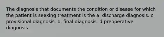 The diagnosis that documents the condition or disease for which the patient is seeking treatment is the a. discharge diagnosis. c. provisional diagnosis. b. final diagnosis. d preoperative diagnosis.