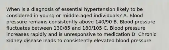 When is a diagnosis of essential hypertension likely to be considered in young or middle-aged individuals? A. Blood pressure remains consistently above 140/90 B. Blood pressure fluctuates between 130/85 and 180/105 C. Blood pressure increases rapidly and is unresponsive to medication D. Chronic kidney disease leads to consistently elevated blood pressure