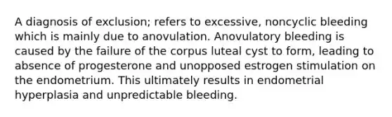 A diagnosis of exclusion; refers to excessive, noncyclic bleeding which is mainly due to anovulation. Anovulatory bleeding is caused by the failure of the corpus luteal cyst to form, leading to absence of progesterone and unopposed estrogen stimulation on the endometrium. This ultimately results in endometrial hyperplasia and unpredictable bleeding.