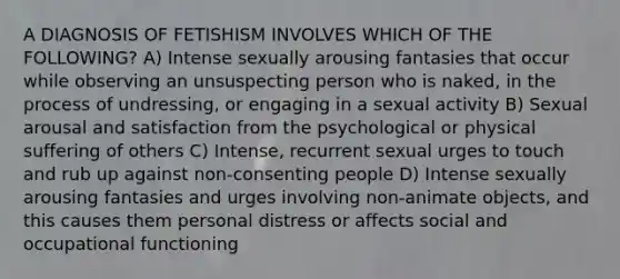 A DIAGNOSIS OF FETISHISM INVOLVES WHICH OF THE FOLLOWING? A) Intense sexually arousing fantasies that occur while observing an unsuspecting person who is naked, in the process of undressing, or engaging in a sexual activity B) Sexual arousal and satisfaction from the psychological or physical suffering of others C) Intense, recurrent sexual urges to touch and rub up against non-consenting people D) Intense sexually arousing fantasies and urges involving non-animate objects, and this causes them personal distress or affects social and occupational functioning