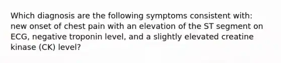 Which diagnosis are the following symptoms consistent with: new onset of chest pain with an elevation of the ST segment on ECG, negative troponin level, and a slightly elevated creatine kinase (CK) level?