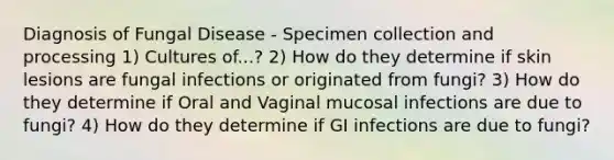 Diagnosis of Fungal Disease - Specimen collection and processing 1) Cultures of...? 2) How do they determine if skin lesions are fungal infections or originated from fungi? 3) How do they determine if Oral and Vaginal mucosal infections are due to fungi? 4) How do they determine if GI infections are due to fungi?