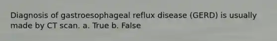 Diagnosis of gastroesophageal reflux disease (GERD) is usually made by CT scan. a. True b. False