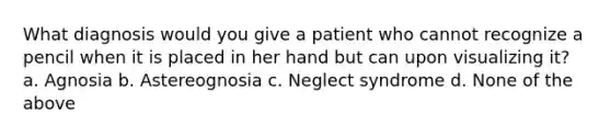 What diagnosis would you give a patient who cannot recognize a pencil when it is placed in her hand but can upon visualizing it? a. Agnosia b. Astereognosia c. Neglect syndrome d. None of the above