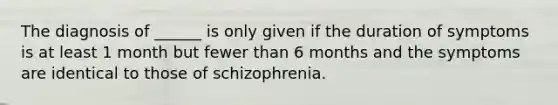 The diagnosis of ______ is only given if the duration of symptoms is at least 1 month but fewer than 6 months and the symptoms are identical to those of schizophrenia.