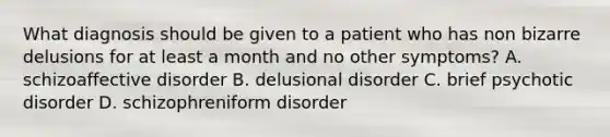 What diagnosis should be given to a patient who has non bizarre delusions for at least a month and no other symptoms? A. schizoaffective disorder B. delusional disorder C. brief psychotic disorder D. schizophreniform disorder