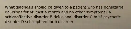 What diagnosis should be given to a patient who has nonbizarre delusions for at least a month and no other symptoms? A schizoaffective disorder B delusional disorder C brief psychotic disorder D schizophreniform disorder