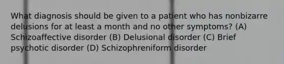 What diagnosis should be given to a patient who has nonbizarre delusions for at least a month and no other symptoms? (A) Schizoaffective disorder (B) Delusional disorder (C) Brief psychotic disorder (D) Schizophreniform disorder