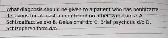 What diagnosis should be given to a patient who has nonbizarre delusions for at least a month and no other symptoms? A. Schizoaffective d/o B. Delusional d/o C. Brief psychotic d/o D. Schizophreniform d/o