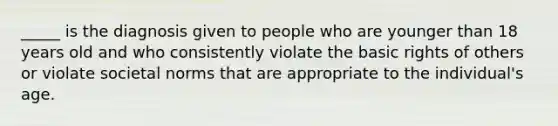 _____ is the diagnosis given to people who are younger than 18 years old and who consistently violate the basic rights of others or violate societal norms that are appropriate to the individual's age.