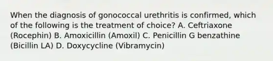 When the diagnosis of gonococcal urethritis is confirmed, which of the following is the treatment of choice? A. Ceftriaxone (Rocephin) B. Amoxicillin (Amoxil) C. Penicillin G benzathine (Bicillin LA) D. Doxycycline (Vibramycin)