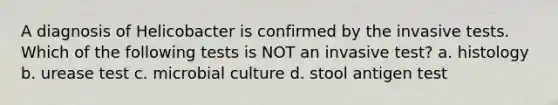 A diagnosis of Helicobacter is confirmed by the invasive tests. Which of the following tests is NOT an invasive test? a. histology b. urease test c. microbial culture d. stool antigen test