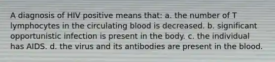 A diagnosis of HIV positive means that: a. the number of T lymphocytes in the circulating blood is decreased. b. significant opportunistic infection is present in the body. c. the individual has AIDS. d. the virus and its antibodies are present in the blood.