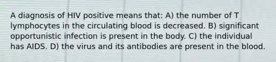 A diagnosis of HIV positive means that: A) the number of T lymphocytes in the circulating blood is decreased. B) significant opportunistic infection is present in the body. C) the individual has AIDS. D) the virus and its antibodies are present in <a href='https://www.questionai.com/knowledge/k7oXMfj7lk-the-blood' class='anchor-knowledge'>the blood</a>.