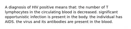 A diagnosis of HIV positive means that: the number of T lymphocytes in the circulating blood is decreased. significant opportunistic infection is present in the body. the individual has AIDS. the virus and its antibodies are present in the blood.