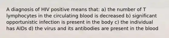 A diagnosis of HIV positive means that: a) the number of T lymphocytes in the circulating blood is decreased b) significant opportunistic infection is present in the body c) the individual has AIDs d) the virus and its antibodies are present in the blood