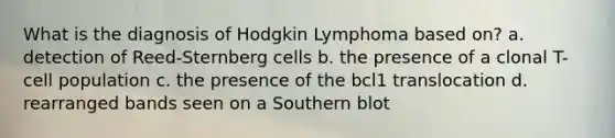 What is the diagnosis of Hodgkin Lymphoma based on? a. detection of Reed-Sternberg cells b. the presence of a clonal T-cell population c. the presence of the bcl1 translocation d. rearranged bands seen on a Southern blot