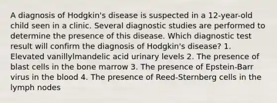 A diagnosis of Hodgkin's disease is suspected in a 12-year-old child seen in a clinic. Several diagnostic studies are performed to determine the presence of this disease. Which diagnostic test result will confirm the diagnosis of Hodgkin's disease? 1. Elevated vanillylmandelic acid urinary levels 2. The presence of blast cells in the bone marrow 3. The presence of Epstein-Barr virus in the blood 4. The presence of Reed-Sternberg cells in the lymph nodes