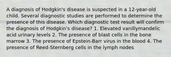 A diagnosis of Hodgkin's disease is suspected in a 12-year-old child. Several diagnostic studies are performed to determine the presence of this disease. Which diagnostic test result will confirm the diagnosis of Hodgkin's disease? 1. Elevated vanillymandelic acid urinary levels 2. The presence of blast cells in the bone marrow 3. The presence of Epstein-Barr virus in the blood 4. The presence of Reed-Sternberg cells in the lymph nodes