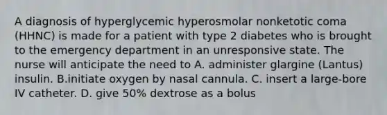 A diagnosis of hyperglycemic hyperosmolar nonketotic coma (HHNC) is made for a patient with type 2 diabetes who is brought to the emergency department in an unresponsive state. The nurse will anticipate the need to A. administer glargine (Lantus) insulin. B.initiate oxygen by nasal cannula. C. insert a large-bore IV catheter. D. give 50% dextrose as a bolus