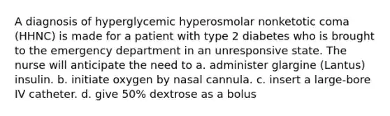 A diagnosis of hyperglycemic hyperosmolar nonketotic coma (HHNC) is made for a patient with type 2 diabetes who is brought to the emergency department in an unresponsive state. The nurse will anticipate the need to a. administer glargine (Lantus) insulin. b. initiate oxygen by nasal cannula. c. insert a large-bore IV catheter. d. give 50% dextrose as a bolus