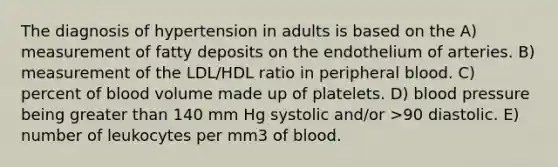 The diagnosis of hypertension in adults is based on the A) measurement of fatty deposits on the endothelium of arteries. B) measurement of the LDL/HDL ratio in peripheral blood. C) percent of blood volume made up of platelets. D) blood pressure being greater than 140 mm Hg systolic and/or >90 diastolic. E) number of leukocytes per mm3 of blood.