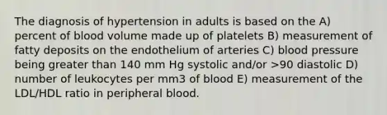 The diagnosis of hypertension in adults is based on the A) percent of blood volume made up of platelets B) measurement of fatty deposits on the endothelium of arteries C) blood pressure being greater than 140 mm Hg systolic and/or >90 diastolic D) number of leukocytes per mm3 of blood E) measurement of the LDL/HDL ratio in peripheral blood.